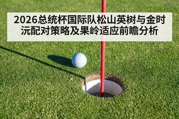 2026总统杯国际队松山英树与金时沅配对策略及果岭适应前瞻分析
